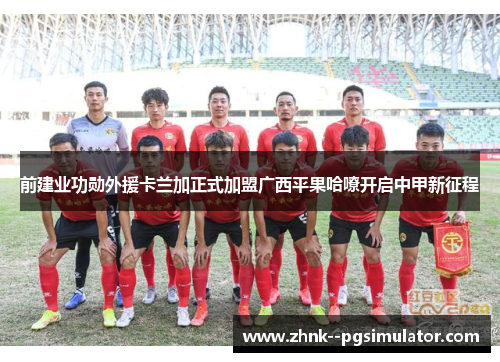 前建业功勋外援卡兰加正式加盟广西平果哈嘹开启中甲新征程